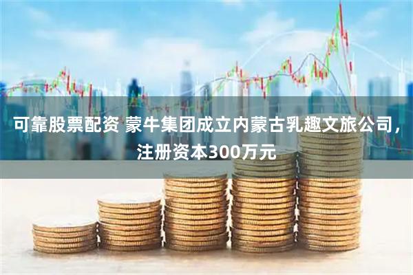 可靠股票配资 蒙牛集团成立内蒙古乳趣文旅公司，注册资本300万元