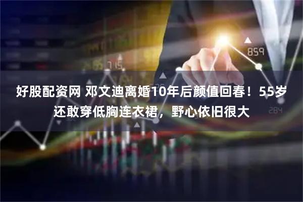 好股配资网 邓文迪离婚10年后颜值回春！55岁还敢穿低胸连衣裙，野心依旧很大