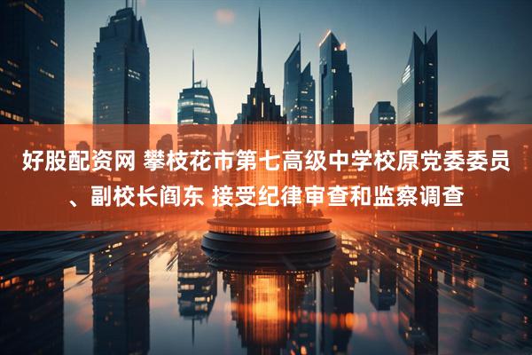 好股配资网 攀枝花市第七高级中学校原党委委员、副校长阎东 接受纪律审查和监察调查