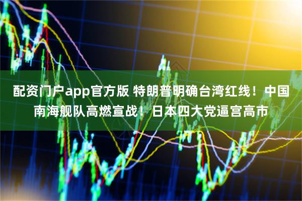 配资门户app官方版 特朗普明确台湾红线！中国南海舰队高燃宣战！日本四大党逼宫高市