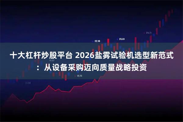 十大杠杆炒股平台 2026盐雾试验机选型新范式：从设备采购迈向质量战略投资