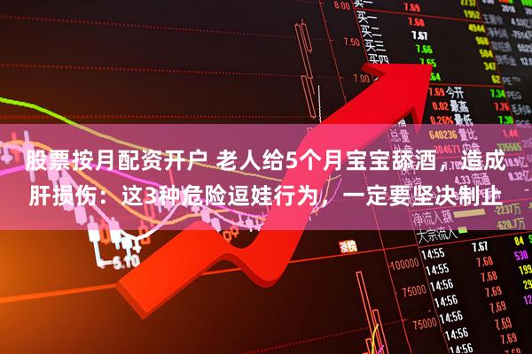 股票按月配资开户 老人给5个月宝宝舔酒，造成肝损伤：这3种危险逗娃行为，一定要坚决制止
