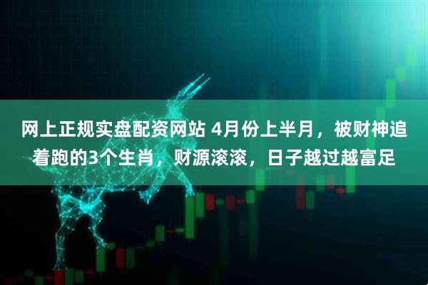 网上正规实盘配资网站 4月份上半月，被财神追着跑的3个生肖，财源滚滚，日子越过越富足