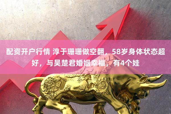 配资开户行情 淳于珊珊做空翻，58岁身体状态超好，与吴楚君婚姻幸福，有4个娃