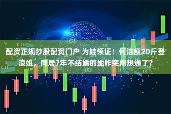 配资正规炒股配资门户 为娃领证！何洁瘦20斤登浪姐，同居7年不结婚的她咋突然想通了？