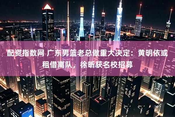 配资指数网 广东男篮老总做重大决定：黄明依或租借离队，徐昕获名校招募