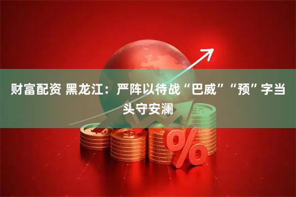 财富配资 黑龙江：严阵以待战“巴威”“预”字当头守安澜