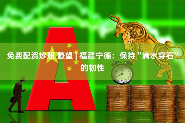 免费配资炒股 瞭望 | 福建宁德：保持“滴水穿石”的韧性