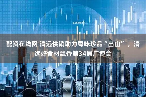 配资在线网 清远供销助力粤味珍品“出山” ，清远好食材飘香第34届广博会